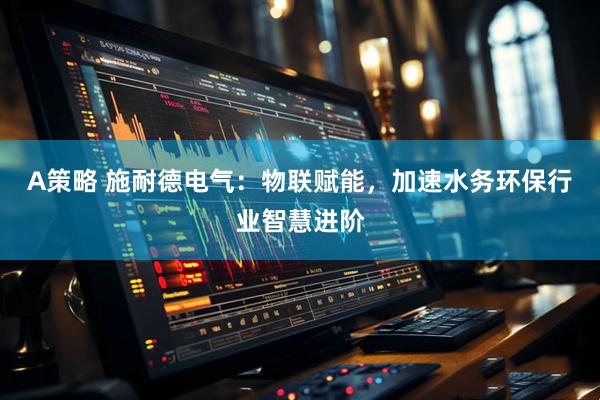 A策略 施耐德电气：物联赋能，加速水务环保行业智慧进阶