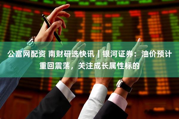 公富网配资 南财研选快讯｜银河证券：油价预计重回震荡，关注成长属性标的
