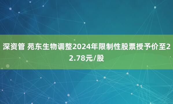 深资管 苑东生物调整2024年限制性股票授予价至22.78元/股