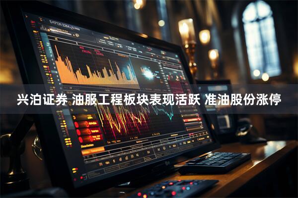 兴泊证券 油服工程板块表现活跃 准油股份涨停