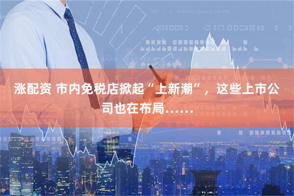 涨配资 市内免税店掀起“上新潮”，这些上市公司也在布局……