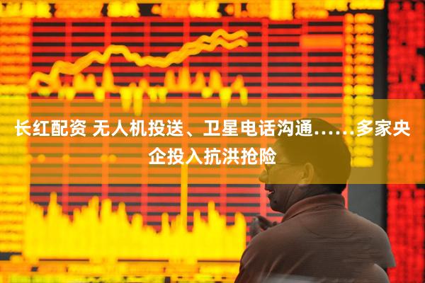 长红配资 无人机投送、卫星电话沟通……多家央企投入抗洪抢险