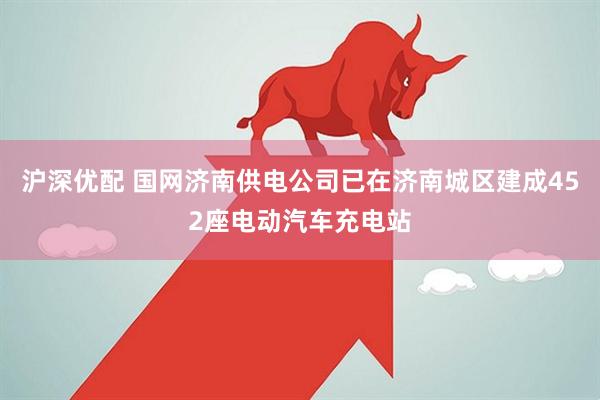 沪深优配 国网济南供电公司已在济南城区建成452座电动汽车充电站