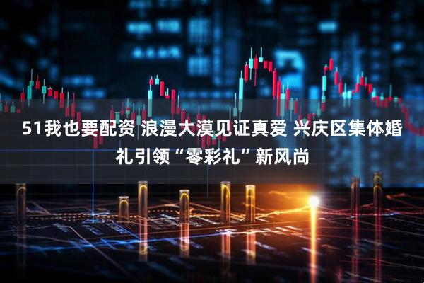 51我也要配资 浪漫大漠见证真爱 兴庆区集体婚礼引领“零彩礼”新风尚