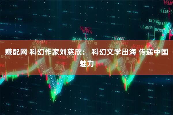 赚配网 科幻作家刘慈欣： 科幻文学出海 传递中国魅力