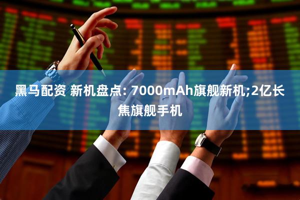 黑马配资 新机盘点: 7000mAh旗舰新机;2亿长焦旗舰手机