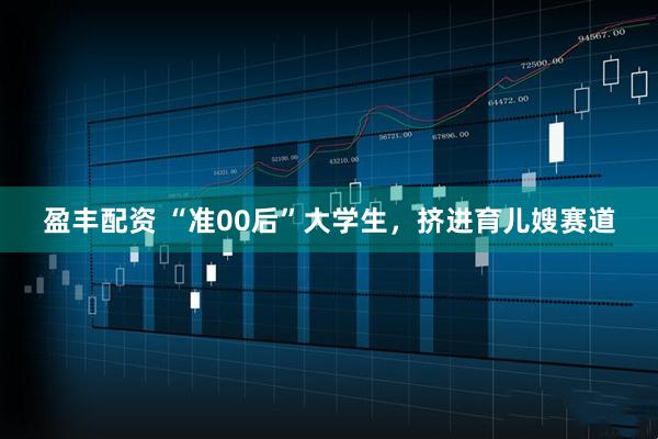 盈丰配资 “准00后”大学生，挤进育儿嫂赛道