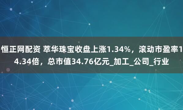 恒正网配资 萃华珠宝收盘上涨1.34%，滚动市盈率14.34倍，总市值34.76亿元_加工_公司_行业
