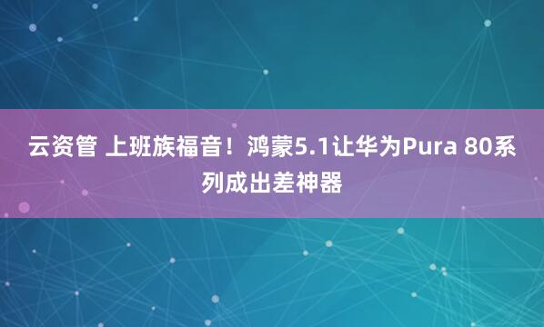 云资管 上班族福音！鸿蒙5.1让华为Pura 80系列成出差神器