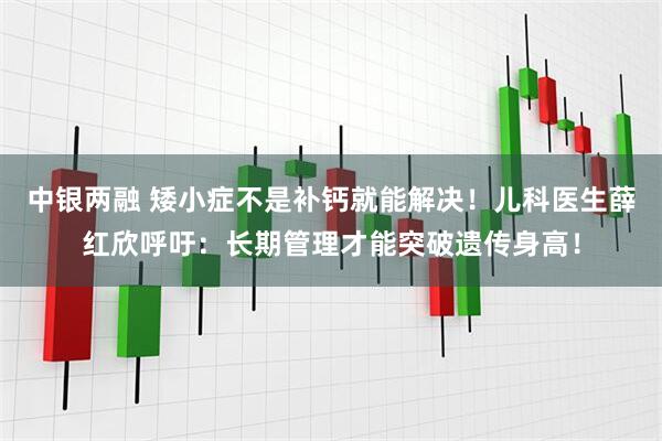 中银两融 矮小症不是补钙就能解决！儿科医生薛红欣呼吁：长期管理才能突破遗传身高！