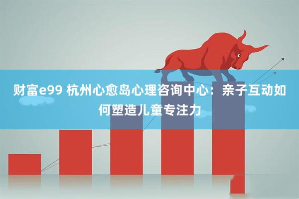 财富e99 杭州心愈岛心理咨询中心：亲子互动如何塑造儿童专注力