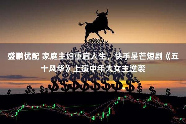 盛鹏优配 家庭主妇重启人生，快手星芒短剧《五十风华》上演中年大女主逆袭