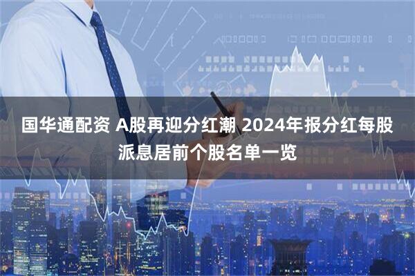 国华通配资 A股再迎分红潮 2024年报分红每股派息居前个股名单一览