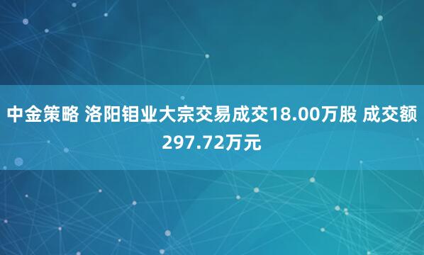 中金策略 洛阳钼业大宗交易成交18.00万股 成交额297.72万元