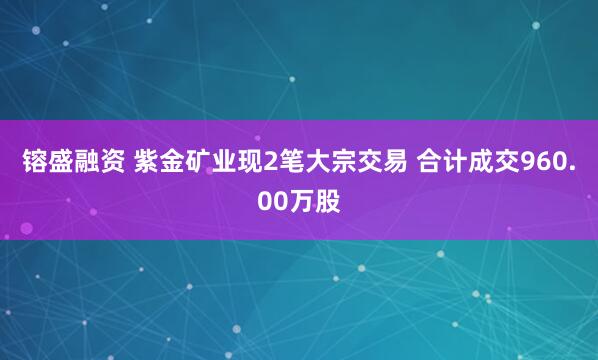 镕盛融资 紫金矿业现2笔大宗交易 合计成交960.00万股