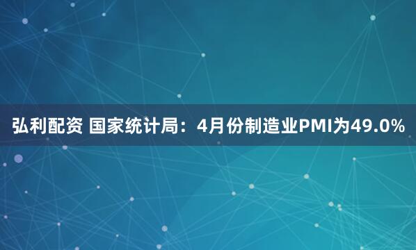弘利配资 国家统计局：4月份制造业PMI为49.0%