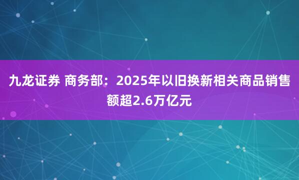九龙证券 商务部：2025年以旧换新相关商品销售额超2.6万亿元